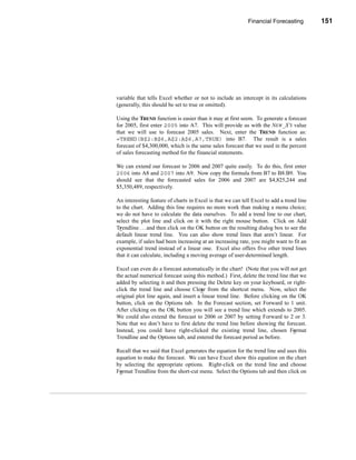 Financial Forecasting         151




                                                           Other Forecasting Methods




variable that tells Excel whether or not to include an intercept in its calculations
(generally, this should be set to true or omitted).

Using the TREND function is easier than it may at first seem. To generate a forecast
for 2005, first enter 2005 into A7. This will provide us with the NEW_X’S value
that we will use to forecast 2005 sales. Next, enter the TREND function as:
=TREND(B$2:B$6,A$2:A$6,A7,TRUE) into B7. The result is a sales
forecast of $4,300,000, which is the same sales forecast that we used in the percent
of sales forecasting method for the financial statements.

We can extend our forecast to 2006 and 2007 quite easily. To do this, first enter
2006 into A8 and 2007 into A9. Now copy the formula from B7 to B8:B9. You
should see that the forecasted sales for 2006 and 2007 are $4,825,244 and
$5,350,489, respectively.

An interesting feature of charts in Excel is that we can tell Excel to add a trend line
to the chart. Adding this line requires no more work than making a menu choice;
we do not have to calculate the data ourselves. To add a trend line to our chart,
select the plot line and click on it with the right mouse button. Click on Add
Trendline . . . and then click on the OK button on the resulting dialog box to see the
default linear trend line. You can also show trend lines that aren’t linear. For
example, if sales had been increasing at an increasing rate, you might want to fit an
exponential trend instead of a linear one. Excel also offers five other trend lines
that it can calculate, including a moving average of user-determined length.

Excel can even do a forecast automatically in the chart! (Note that you will not get
the actual numerical forecast using this method.) First, delete the trend line that we
added by selecting it and then pressing the Delete key on your keyboard, or right-
click the trend line and choose Clear from the shortcut menu. Now, select the
original plot line again, and insert a linear trend line. Before clicking on the OK
button, click on the Options tab. In the Forecast section, set Forward to 1 unit.
After clicking on the OK button you will see a trend line which extends to 2005.
We could also extend the forecast to 2006 or 2007 by setting Forward to 2 or 3.
Note that we don’t have to first delete the trend line before showing the forecast.
Instead, you could have right-clicked the existing trend line, chosen Format
Trendline and the Options tab, and entered the forecast period as before.

Recall that we said that Excel generates the equation for the trend line and uses this
equation to make the forecast. We can have Excel show this equation on the chart
by selecting the appropriate options. Right-click on the trend line and choose
Format Trendline from the short-cut menu. Select the Options tab and then click on



                                                                                  151
 