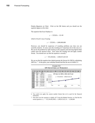 152    Financial Forecasting




      CHAPTER 5: Financial Forecasting




                                  Display Equation on Chart. Click on the OK button and you should see the
                                  equation appear on the chart.

                                  The equation that Excel displays is:

                                                                        y = 525245x – 1E+09

                                  which is Excel’s way of saying:

                                                                  y = 525245x – 1,000,000,000

                                  However, you should be suspicious of rounding problems any time you see
                                  scientific notation. In some cases the rounding isn’t important, but in this case it is.
                                  We can fix the problem by right-clicking on the equation and choosing Format Data
                                  Labels from the shortcut menu. Now select the Number tab and apply another
                                  format. You should now see that the equation is actually:6

                                                              y = 525,244.60x – 1,048,815,423.20

                                  We can see that this equation does indeed generate the forecast for 2005 by substituting
                                  2005 for x.7 At this point, your worksheet should look like the one in Exhibit 5-5.

                                                                        EXHIBIT 5-5
                                                              EPI TREND FORECAST WORKSHEET

                                           A          B             C                D              E           F          G   H
                                     1    Year      Sales
                                     2                                            EPI Sales for 2000 to 2004 with Trend
                                          2000    1,890,532         6,000,000
                                     3    2001    2,098,490         5,000,000         y = 525,244.60x - 1,048,815,423.20
                                     4    2002    2,350,308         4,000,000
                                                                Sales




                                     5    2003    3,432,000         3,000,000
                                     6    2004    3,850,000         2,000,000
                                     7    2005    4,300,000         1,000,000
                                     8    2006    4,825,244                0
                                     9                                     2000            2001          2002          2003    2004
                                          2007    5,350,489
                                                                                                        Year
                                    10




                                  6. You could even apply the custom number format that we’ve used for the financial
                                     statements.
                                  7. Note that even this equation is slightly off. Using the LINEST function, we find that the
                                     actual equation is: y = 525,244.60 ( 2005 ) – 1,048,815,423.35 = 4,300,000




      152
 