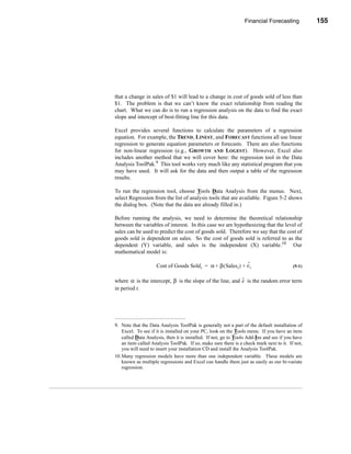 Financial Forecasting           155




                                                                Other Forecasting Methods




that a change in sales of $1 will lead to a change in cost of goods sold of less than
$1. The problem is that we can’t know the exact relationship from reading the
chart. What we can do is to run a regression analysis on the data to find the exact
slope and intercept of best-fitting line for this data.

Excel provides several functions to calculate the parameters of a regression
equation. For example, the TREND, LINEST, and FORECAST functions all use linear
regression to generate equation parameters or forecasts. There are also functions
for non-linear regression (e.g., GROWTH AND LOGEST). However, Excel also
includes another method that we will cover here: the regression tool in the Data
Analysis ToolPak.9 This tool works very much like any statistical program that you
may have used. It will ask for the data and then output a table of the regression
results.

To run the regression tool, choose Tools Data Analysis from the menus. Next,
select Regression from the list of analysis tools that are available. Figure 5-2 shows
the dialog box. (Note that the data are already filled in.)

Before running the analysis, we need to determine the theoretical relationship
between the variables of interest. In this case we are hypothesizing that the level of
sales can be used to predict the cost of goods sold. Therefore we say that the cost of
goods sold is dependent on sales. So the cost of goods sold is referred to as the
dependent (Y) variable, and sales is the independent (X) variable.10 Our
mathematical model is:

                                                               ˜
                    Cost of Goods Sold t = α + β ( Sales t ) + e t                       (5-1)


                                                          ˜
where α is the intercept, β is the slope of the line, and e is the random error term
in period t.




9. Note that the Data Analysis ToolPak is generally not a part of the default installation of
   Excel. To see if it is installed on your PC, look on the Tools menu. If you have an item
   called Data Analysis, then it is installed. If not, go to Tools Add-Ins and see if you have
   an item called Analysis ToolPak. If so, make sure there is a check mark next to it. If not,
   you will need to insert your installation CD and install the Analysis ToolPak.
10.Many regression models have more than one independent variable. These models are
   known as multiple regressions and Excel can handle them just as easily as our bi-variate
   regression.




                                                                                        155
 