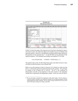 Financial Forecasting              157




                                                                              Other Forecasting Methods




                                              EXHIBIT 5-6
                                           REGRESSION RESULTS

            A                   B             C             D             E             F              G
  1    SUMMARY OUTPUT
  2
  3          Regression Statistics
  4    Multiple R                99.91%
  5    R Square                  99.83%
  6    Adjusted R Square         99.77%
  7    Standard Error         35,523.08
  8    Observations                    5
  9
  10   ANOVA
  11                           df              SS           MS            F       Significance F
  12   Regression                     1     2.20596E+12 2.20596E+12    1748.14121    3.01101E-05
  13   Residual                       3      3785666909 1261888970
  14   Total                          4     2.20975E+12
  15
  16                      Coefficients Standard Error     t Stat       P-value     Lower 95%      Upper 95%
  17   Intercept          (63,680.8247)    58,134.6760      (1.0954)      0.3534   (248,691.4831) 121,329.8337
  18   Sales                    0.8583          0.0205      41.8108       0.0000          0.7929        0.9236


Exhibit 5-6 shows the output of the regression tool (it has been reformatted to make it
a bit easier to read). The output may appear to be complex if you are not familiar with
regression analysis. However, we are primarily concerned with the output which gives
the parameters of the regression line.11 In cells B17:B18 are the parameters of the
regression equation. If we substitute these numbers into Equation (5-1) we find:

                                                                            ˜
                    Cost of Goods Sold t = -63,680.82 + 0.8583 ( Salest ) + e t .

The equation tells us that, all other things being equal, each dollar increase in sales
will lead to an $0.86 increase in cost of goods sold.

Before we use this equation to make our forecast, let’s evaluate it to make sure that
there is a statistically significant relationship between the variables. We will begin
by looking at the R Square (R2) in cell B5. The R2 is the coefficient of
determination and tells us the proportion of the total variation in the dependent
variable that is explained by the independent variable. In this case, sales are able to


11. We are not trying to minimize the importance of this other output. On the contrary, it
    would be foolish to attempt to use regression methods for any important purpose without
    understanding the model completely. We are merely trying to illustrate how Excel can be
    used for this type of analysis as simply as possible.




                                                                                                           157
 