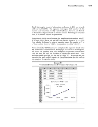 Financial Forecasting       159




                                                                                               Other Forecasting Methods




Recall that using the percent of sales method our forecast for 2005 cost of goods
sold was $3,609,107.56. Our regression result agrees fairly closely with this
number, so either number is probably usable for a forecast. However, note that both
of these methods depend critically on our sales forecast. Without a good forecast of
sales, all of our other forecasts are questionable.

To generate this forecast yourself, return to your worksheet with the data from Table 5-2.
In A7 enter: 2005* for the year and in B7 enter the sales forecast of 4,300,000.
Now, calculate the forecast by using the regression output. The equation in C7 is:
='Regression Results'!B17+'Regression Results'!B18*B7.

As we did with the TREND function, we can replicate this regression directly in the
XY chart that was completed earlier. Simply right-click on one of the data points,
and choose Add Trendline. Now, using the Options tab, place the equation on the
chart and have the trend line extended to forecast one period ahead. Your
worksheet should now look like the one in Exhibit 5-7. As you can see, our
regression line nearly perfectly matches the chart of the original data, this confirms
our analysis of the regression results.

                             EXHIBIT 5-7
            COMPLETED REGRESSION WORKSHEET WITH FORECAST

                    A                              B             C                     D               E
              1    Year                          Sales     Cost of Goods
              2    2000                          1,890,532      1,570,200
              3    2001                          2,098,490      1,695,694
              4    2002                          2,350,308      1,992,400
              5    2003                          3,432,000      2,864,000
              6    2004                          3,850,000      3,250,000
              7
              8                                       Cost of Goods Sold vs Sales
              9
             10                          4,500,000          y = 0.8583x - 63680.8247
                                                                   2
             11                                                   R = 0.9983
                    Cost of Goods Sold




             12                          3,500,000
             13
             14
                                         2,500,000
             15
             16
             17                          1,500,000
             18                                 1,500,000      2,500,000           3,500,000       4,500,000
             19                                                            Sales
             20




                                                                                                                   159
 
