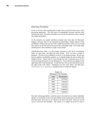 16     Spreadsheet Basics




     CHAPTER 1: Spreadsheet Basics




                               Entering Formulas
                               So far, we haven’t done anything that couldn’t just as easily be done in any word-
                               processing application. The real power of spreadsheets becomes obvious when
                               formulas are used. Formulas will enable us to convert the data that we have entered
                               into useful information.

                               At the moment, our sample worksheet contains only sales data for Microsoft.
                               Suppose, however, that we are interested in performing a simple analysis of the
                               profitability of Microsoft over the 1997 to 2002 time period. In this case we would
                               also need to see the net income for each of the years under study. Let’s make some
                               modifications to the worksheet to make it more useful.

                               Add the data from Table 1-1 to the sample worksheet in cells A6:F6, immediately
                               below the sales data, and apply the same format. Now, we have a couple of
                               problems. The title of our worksheet, in cell A1, is no longer accurate. We are now
                               putting together a profitability analysis, so we should change the title to reflect this
                               change of focus. Select cell A1 (even though the title is centered across A1:F1,
                               Excel still keeps the data in A1) by clicking on it. Notice that the text appears in the
                               right-hand side of the formula bar. To edit the title, click on the formula bar just to
                               the right of the word “Sales.” Backspace over the word “Sales” and then type:
                               Profitability Analysis, and press Enter to accept the change.


                                                                   TABLE 1-1
                                                             MICROSOFT NET INCOME
                                                                Year        Net Income
                                                                2002            7,829.00
                                                                2001            7,346.40
                                                                2000            9,421.00
                                                                1999            7,785.00
                                                                1998            4,490.00
                                                                1997            3,454.00

                               Our only remaining problem is that the data in the table are not clearly identified.
                               Ideally, we would like to have the data labeled in the column just to the left of the
                               first data point. But, there is no column to the left of the data! There are several
                               ways to overcome this problem. The easiest is to simply tell Excel to insert a




     16
 