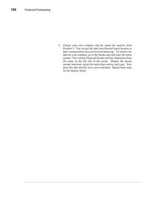 162    Financial Forecasting




      CHAPTER 5: Financial Forecasting




                                         2.   Choose your own company and the repeat the analysis from
                                              Problem 1. You can get the data from MoneyCentral Investor at
                                              http://moneycentral.msn.com/investor/home.asp. To retrieve the
                                              data for your company, go to the Stocks area and enter the ticker
                                              symbol. Now choose Financial Results and then Statements from
                                              the menu on the left side of the screen. Display the annual
                                              income statement, select the entire data section, and copy. Now
                                              paste this data directly into a new worksheet. Repeat these steps
                                              for the balance sheets.




      162
 