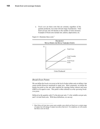164     Break-Even and Leverage Analysis




      CHAPTER 6: Break-Even and Leverage Analysis




                                      2.   Fixed costs are those costs that are constant, regardless of the
                                           quantity produced, over some relevant range of production. Total
                                           fixed cost per unit will decline as the number of units increases.
                                           Examples of fixed costs include rent, salaries, depreciation, etc.

                                 Figure 6-1 illustrates these costs.1

                                                                     FIGURE 6-1
                                                        TOTAL FIXED AND TOTAL VARIABLE COSTS

                                                    $
                                                                                             Total Costs




                                                                                             Total Variable
                                                                                             Costs

                                                                                             Total Fixed
                                                                                             Costs




                                                                      Units Produced




                                 Break-Even Points
                                 We can define the break-even point as the level of sales (either units or dollars) that
                                 causes profits (however measured) to equal zero. Most commonly, we define the
                                 break-even point as the unit sales required for earnings before interest and taxes
                                 (EBIT) to be equal to zero. This point is often referred to as the operating break-
                                 even point.

                                 Define Q as the quantity sold, P is the price per unit, V is the variable cost per unit,
                                 and F as total fixed costs. With these definitions, we can say:




                                 1. Most firms will also have some semi-variable costs which are fixed over a certain range
                                    of output, but will change if output rises above that level. For simplicity, we will assume
                                    that these costs are fixed.


      164
 