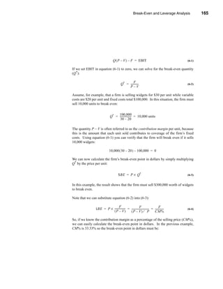 Break-Even and Leverage Analysis                          165




                                                                                             Break-Even Points




                                  Q ( P – V ) – F = EBIT                                                  (6-1)

If we set EBIT in equation (6-1) to zero, we can solve for the break-even quantity
(Q*):

                                                     F
                                           Q* = ------------
                                                           -                                              (6-2)
                                                P–V

Assume, for example, that a firm is selling widgets for $30 per unit while variable
costs are $20 per unit and fixed costs total $100,000. In this situation, the firm must
sell 10,000 units to break even:

                                    100,000
                               Q* = ------------------ = 10,000 units
                                                     -
                                     30 – 20

The quantity P – V is often referred to as the contribution margin per unit, because
this is the amount that each unit sold contributes to coverage of the firm’s fixed
costs. Using equation (6-1) you can verify that the firm will break even if it sells
10,000 widgets:

                              10,000 ( 30 – 20 ) – 100,000 = 0

We can now calculate the firm’s break-even point in dollars by simply multiplying
Q* by the price per unit:


                                        $BE = P × Q*                                                      (6-3)


In this example, the result shows that the firm must sell $300,000 worth of widgets
to break even.

Note that we can substitute equation (6-2) into (6-3):

                                 F                         F                       F
                $BE = P × ----------------- = ---------------------------- = -------------
                                          -                              -               -                (6-4)
                          (P – V)             (P – V) ⁄ P                    CM%

So, if we know the contribution margin as a percentage of the selling price (CM%),
we can easily calculate the break-even point in dollars. In the previous example,
CM% is 33.33% so the break-even point in dollars must be:




                                                                                                         165
 