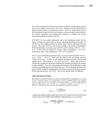 Break-Even and Leverage Analysis                           167




                                                                                               Break-Even Points




We will first calculate the dollar amount of sales (in B5) by multiplying the per unit
price by the number of units sold: =B20*B21. Variable costs are always 60% of
sales (as shown in B22), so the formula in B6 is: =B22*B5. Both Fixed Costs (in
B7) and Interest Expense (in B9) are constants so they are simply entered directly.
The simple subtraction and multiplication required to complete the income
statement through B12 should be obvious.

In B14:B17 we have added information that is not immediately useful, but the
figures will become central when we discuss operating and financial leverage. In
cell B14 we have added preferred dividends, which will be subtracted from net
income. The result (in B15), is net income available to the common shareholders.
Preferred dividends, are simply input into B14, and the formula in B15 is: =B12-
B14. In B16, enter the number of common shares outstanding: 1,000,000.
Earnings per share is then calculated as: =B15/B16 in cell B17.

Now we can calculate the break-even points. In cell A25 enter the label: Break-
even Point (Units). Next, copy this label to A26, and change the word
“Units” to Dollars. In B25, we can calculate the break-even point in units using
equation (6-2). The formula is: =B7/(B20-B6/B21). Notice that we have to
calculate the variable cost per unit by dividing total variable costs (B6) by the number
of units sold (B21). You can see that Spuds and Suds must sell 62,500 units in order
to break even and that they are well above this level. We can calculate the break-even
point in dollars simply by multiplying the unit break-even point by the price per unit.
In B26 enter the formula: =B25*B20. You will see that the result is $1,000,000.


Other Break-Even Points
Recall that we found the break-even point by setting EBIT, in equation (6-1), equal
to zero. However, there is no reason that we can’t set EBIT equal to any amount
that we might desire. For example, if we define EBITTarget as the target level of
EBIT, we find that the firm can earn the target EBIT amount by selling:

                                             F + EBITTarget
                               Q*          = ---------------------------------
                                                                             -                              (6-5)
                                  Target                P–V

Consider that Spuds and Suds might want to know the number of units that they need
to sell in order to have EBIT equal $800,000. Mathematically, we can see that:

                                400,000 + 800,000
                  Q*          = -------------------------------------------- = 187,500 units
                                                                           -
                    800,000                16 – 9.60




                                                                                                           167
 