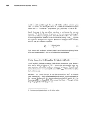 168     Break-Even and Leverage Analysis




      CHAPTER 6: Break-Even and Leverage Analysis




                               need to be sold to reach this target. You can verify that this number is correct by typing
                               187,500 into B21, and checking the value in B8. To return the worksheet to its original
                               values, enter 156,250 into B21, or by choosing Edit Undo Typing ‘187500’ in B21.

                               Recall from page 46 that we defined cash flow as net income plus non-cash
                               expenses. We do this because the presence of non-cash expenses (principally
                               depreciation) in the accounting numbers distort the actual cash flows. We can make
                               a similar adjustment to our break-even calculations by setting EBITTarget equal to
                               the negative of the depreciation expense. This results in a type of break-even that
                               we refer to as the cash break-even point:

                                                                      F – Depreciation
                                                           Q*       = ---------------------------------------
                                                                                                            -       (6-6)
                                                             Cash                   P–V

                               Note that the cash break-even point will always be lower than the operating break-
                               even point because we don’t have to cover the depreciation expense.




                               Using Goal Seek to Calculate Break-Even Points
                               As we’ve shown, the break-even point can be defined in numerous ways. We don’t
                               even need to define it in terms of EBIT. Suppose that we wanted to know how
                               many units need to be sold to break even in terms of net income. We could easily
                               derive a formula (just use equation (6-5) and set EBITTarget = Interest Expense), but
                               that’s not necessary.

                               Excel has a tool, called Goal Seek, to help with problems like this.2 To use Goal
                               Seek you must have a target cell with a formula and another cell that it depends on.
                               For example, Net Income in B12 depends indirectly on the Unit Sales in B21. So,
                               by changing B21, we change B12. When we use Goal Seek, we’ll simply tell it to
                               keep changing B21 until B12 equals zero.




                               2. For more complicated problems use the Solver add-in.




      168
 