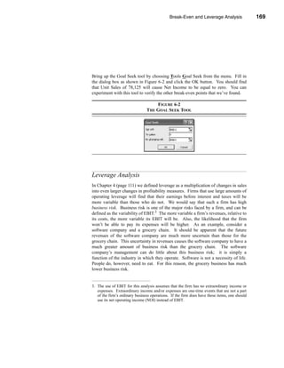 Break-Even and Leverage Analysis                 169




                                                                        Leverage Analysis




Bring up the Goal Seek tool by choosing Tools Goal Seek from the menu. Fill in
the dialog box as shown in Figure 6-2 and click the OK button. You should find
that Unit Sales of 78,125 will cause Net Income to be equal to zero. You can
experiment with this tool to verify the other break-even points that we’ve found.

                                    FIGURE 6-2
                                THE GOAL SEEK TOOL




Leverage Analysis
In Chapter 4 (page 111) we defined leverage as a multiplication of changes in sales
into even larger changes in profitability measures. Firms that use large amounts of
operating leverage will find that their earnings before interest and taxes will be
more variable than those who do not. We would say that such a firm has high
business risk. Business risk is one of the major risks faced by a firm, and can be
defined as the variability of EBIT.3 The more variable a firm’s revenues, relative to
its costs, the more variable its EBIT will be. Also, the likelihood that the firm
won’t be able to pay its expenses will be higher. As an example, consider a
software company and a grocery chain. It should be apparent that the future
revenues of the software company are much more uncertain than those for the
grocery chain. This uncertainty in revenues causes the software company to have a
much greater amount of business risk than the grocery chain. The software
company’s management can do little about this business risk; it is simply a
function of the industry in which they operate. Software is not a necessity of life.
People do, however, need to eat. For this reason, the grocery business has much
lower business risk.


3. The use of EBIT for this analysis assumes that the firm has no extraordinary income or
   expenses. Extraordinary income and/or expenses are one-time events that are not a part
   of the firm’s ordinary business operations. If the firm does have these items, one should
   use its net operating income (NOI) instead of EBIT.




                                                                                      169
 