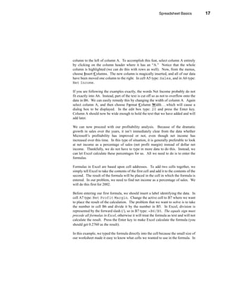 Spreadsheet Basics            17




                                                                      Entering Formulas




column to the left of column A. To accomplish this feat, select column A entirely
by clicking on the column header where it has an “A.” Notice that the whole
column is highlighted (we can do this with rows as well). Now, from the menus,
choose Insert Columns. The new column is magically inserted, and all of our data
have been moved one column to the right. In cell A5 type: Sales, and in A6 type:
Net Income.

If you are following the examples exactly, the words Net Income probably do not
fit exactly into A6. Instead, part of the text is cut off so as not to overflow onto the
data in B6. We can easily remedy this by changing the width of column A. Again
select column A, and then choose Format Column Width . . . which will cause a
dialog box to be displayed. In the edit box type: 20 and press the Enter key.
Column A should now be wide enough to hold the text that we have added and will
add later.

We can now proceed with our profitability analysis. Because of the dramatic
growth in sales over the years, it isn’t immediately clear from the data whether
Microsoft’s profitability has improved or not, even though net income has
increased over this time. In this type of situation, it is generally preferable to look
at net income as a percentage of sales (net profit margin) instead of dollar net
income. Thankfully, we do not have to type in more data to do this. Instead, we
can let Excel calculate these percentages for us. All we need to do is to enter the
formulas.

Formulas in Excel are based upon cell addresses. To add two cells together, we
simply tell Excel to take the contents of the first cell and add it to the contents of the
second. The result of the formula will be placed in the cell in which the formula is
entered. In our problem, we need to find net income as a percentage of sales. We
will do this first for 2002.

Before entering our first formula, we should insert a label identifying the data. In
cell A7 type: Net Profit Margin. Change the active cell to B7 where we want
to place the result of the calculation. The problem that we want to solve is to take
the number in cell B6 and divide it by the number in B5. In Excel, division is
represented by the forward slash (/), so in B7 type: =B6/B5. The equals sign must
precede all formulas in Excel, otherwise it will treat the formula as text and will not
calculate the result. Press the Enter key to make Excel calculate the formula (you
should get 0.2760 as the result).

In this example, we typed the formula directly into the cell because the small size of
our worksheet made it easy to know what cells we wanted to use in the formula. In



                                                                                      17
 