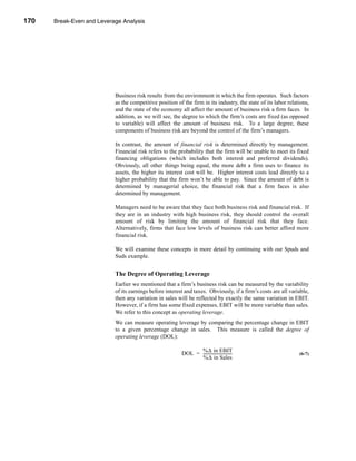 170     Break-Even and Leverage Analysis




      CHAPTER 6: Break-Even and Leverage Analysis




                                 Business risk results from the environment in which the firm operates. Such factors
                                 as the competitive position of the firm in its industry, the state of its labor relations,
                                 and the state of the economy all affect the amount of business risk a firm faces. In
                                 addition, as we will see, the degree to which the firm’s costs are fixed (as opposed
                                 to variable) will affect the amount of business risk. To a large degree, these
                                 components of business risk are beyond the control of the firm’s managers.

                                 In contrast, the amount of financial risk is determined directly by management.
                                 Financial risk refers to the probability that the firm will be unable to meet its fixed
                                 financing obligations (which includes both interest and preferred dividends).
                                 Obviously, all other things being equal, the more debt a firm uses to finance its
                                 assets, the higher its interest cost will be. Higher interest costs lead directly to a
                                 higher probability that the firm won’t be able to pay. Since the amount of debt is
                                 determined by managerial choice, the financial risk that a firm faces is also
                                 determined by management.

                                 Managers need to be aware that they face both business risk and financial risk. If
                                 they are in an industry with high business risk, they should control the overall
                                 amount of risk by limiting the amount of financial risk that they face.
                                 Alternatively, firms that face low levels of business risk can better afford more
                                 financial risk.

                                 We will examine these concepts in more detail by continuing with our Spuds and
                                 Suds example.


                                 The Degree of Operating Leverage
                                 Earlier we mentioned that a firm’s business risk can be measured by the variability
                                 of its earnings before interest and taxes. Obviously, if a firm’s costs are all variable,
                                 then any variation in sales will be reflected by exactly the same variation in EBIT.
                                 However, if a firm has some fixed expenses, EBIT will be more variable than sales.
                                 We refer to this concept as operating leverage.
                                 We can measure operating leverage by comparing the percentage change in EBIT
                                 to a given percentage change in sales. This measure is called the degree of
                                 operating leverage (DOL):

                                                                     %∆ in EBIT
                                                               DOL = -----------------------------
                                                                                                 -                    (6-7)
                                                                     %∆ in Sales




      170
 