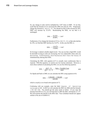 172     Break-Even and Leverage Analysis




      CHAPTER 6: Break-Even and Leverage Analysis




                                 So, any change in sales will be multiplied by 1.667 times in EBIT. To see this,
                                 recall that the formula in C21 increased the 2004 unit sales by 10%. Temporarily,
                                 change this formula to: =B21*1.20. You should see that if sales increase by 20%,
                                 EBIT will increase by 33.33%. Recalculating the DOL, we see that it is
                                 unchanged:

                                                                              33.33%
                                                                        DOL = ----------------- = 1.667
                                                                                              -
                                                                              20.00%

                                 Furthermore, if we change the formula in C21 to =B21*0.90, so that sales decline
                                 by 10%, we find that EBIT declines by 16.67%. In this case the DOL is:

                                                                             – 16.67%
                                                                       DOL = -------------------- = 1.667
                                                                                                -
                                                                             – 10.00%

                                 So leverage is indeed a double-edged sword. You can see that a high DOL would
                                 be desirable as long as sales are increasing, but very undesirable when sales are
                                 decreasing. Unfortunately, most businesses don’t have the luxury of
                                 instantaneously altering their DOL.

                                 Calculating the DOL with equation (6-7) is actually more cumbersome than is
                                 required. With this equation, we need to use two income statements. However, a
                                 more direct method of calculating the DOL is to use the following equation:

                                                          Q(P – V)                     Sales – Variable Costs
                                               DOL = ------------------------------- = -----------------------------------------------------
                                                                                   -                                                       -   (6-8)
                                                     Q(P – V) – F                                          EBIT

                                 For Spuds and Suds in 2004, we can calculate the DOL using equation (6-8):

                                                                2,500,000 – 1,500,000
                                                          DOL = ----------------------------------------------------- = 1.667
                                                                                                                    -
                                                                                 600,000

                                 which is exactly as we found with equation (6-7).

                                 Continuing with our example, enter the label: Degree of Operating
                                 Leverage in A32. In B32 we will calculate the DOL for 2004 with the formula:
                                 =(B5-B6)/B8. You should get the same result as before. If you copy the
                                 formula from B32 to C32, you will find that in 2005 the DOL will decline to 1.57.
                                 We will examine this decline in the DOL later. Your worksheet should now appear
                                 similar to the one in Exhibit 6-2.




      172
 