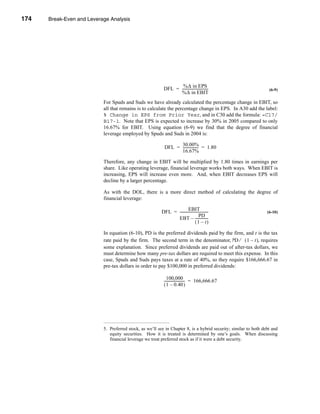 174     Break-Even and Leverage Analysis




      CHAPTER 6: Break-Even and Leverage Analysis




                                                                        %∆ in EPS
                                                                 DFL = -----------------------------
                                                                                                   -                     (6-9)
                                                                       %∆ in EBIT
                                 For Spuds and Suds we have already calculated the percentage change in EBIT, so
                                 all that remains is to calculate the percentage change in EPS. In A30 add the label:
                                 % Change in EPS from Prior Year, and in C30 add the formula: =C17/
                                 B17-1. Note that EPS is expected to increase by 30% in 2005 compared to only
                                 16.67% for EBIT. Using equation (6-9) we find that the degree of financial
                                 leverage employed by Spuds and Suds in 2004 is:

                                                                        30.00%
                                                                  DFL = ----------------- = 1.80
                                                                                        -
                                                                        16.67%

                                 Therefore, any change in EBIT will be multiplied by 1.80 times in earnings per
                                 share. Like operating leverage, financial leverage works both ways. When EBIT is
                                 increasing, EPS will increase even more. And, when EBIT decreases EPS will
                                 decline by a larger percentage.

                                 As with the DOL, there is a more direct method of calculating the degree of
                                 financial leverage:

                                                                                EBIT
                                                                DFL = --------------------------------
                                                                                                     -                  (6-10)
                                                                                           PD
                                                                      EBT – --------------           -
                                                                                       (1 – t)

                                 In equation (6-10), PD is the preferred dividends paid by the firm, and t is the tax
                                 rate paid by the firm. The second term in the denominator, PD ⁄ ( 1 – t ), requires
                                 some explanation. Since preferred dividends are paid out of after-tax dollars, we
                                 must determine how many pre-tax dollars are required to meet this expense. In this
                                 case, Spuds and Suds pays taxes at a rate of 40%, so they require $166,666.67 in
                                 pre-tax dollars in order to pay $100,000 in preferred dividends:

                                                                   100,000
                                                                 ----------------------- = 166,666.67
                                                                                       -
                                                                 ( 1 – 0.40 )




                                 5. Preferred stock, as we’ll see in Chapter 8, is a hybrid security; similar to both debt and
                                    equity securities. How it is treated is determined by one’s goals. When discussing
                                    financial leverage we treat preferred stock as if it were a debt security.




      174
 