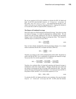 Break-Even and Leverage Analysis                                 175




                                                                                                           Leverage Analysis




We can use equation (6-10) in the worksheet to calculate the DFL for Spuds and
Suds. In cell A33, enter the label: Degree of Financial Leverage. In
B33, enter: =B8/(B10-B14/(1-B23)). You should find that the DFL is 1.80,
which is the same as we found by using equation (6-9). Copying this formula to
C33 reveals that in 2005 we expect the DFL to decline to 1.62.


The Degree of Combined Leverage
Most firms make use of both operating and financial leverage. Since they are using
two kinds of leverage, it is useful to understand the combined effect. We can
measure the total leverage employed by the firm by comparing the percentage
change in sales to the percentage change in earnings per share. This measure is
called the degree of combined leverage (DCL):

                                              %∆ in EPS
                                       DCL = ----------------------------
                                                                        -                                              (6-11)
                                             %∆ in Sales

Since we have already calculated the relevant percentage changes, it is a simple
matter to determine that the DCL for Spuds and Suds in 2004 was:

                                              30.00%
                                        DCL = ----------------- = 3.00
                                                              -
                                              10.00%

Therefore, any change in sales will be multiplied three-fold in EPS. Recall that we
earlier said that the DCL was a combination of operating and financial leverage.
You can see this if we rewrite equation (6-11) as follows:

                    %∆ in EBIT                       %∆ in EPS                       %∆ in EPS
              DCL = ----------------------------- × ----------------------------- = ----------------------------
                                                -                               -                              -
                    %∆ in Sales %∆ in EBIT                                          %∆ in Sales

Therefore, the combined effect of using both operating and financial leverage is
multiplicative rather than simply additive. Managers should take note of this and
use caution in increasing one type of leverage while ignoring the other. They may
end up with more total leverage than anticipated. As we have just seen, the DCL is
the product of DOL and DFL, so we can rewrite equation (6-11) as:

                                      DCL = DOL × DFL                                                                  (6-12)

To calculate the DCL for Spuds and Suds in your worksheet, first enter the label:
Degree of Combined Leverage into A34. In B34, enter the formula:




                                                                                                                       175
 