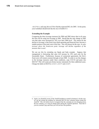 176     Break-Even and Leverage Analysis




      CHAPTER 6: Break-Even and Leverage Analysis




                                 =B32*B33, and copy this to C34 to find the expected DCL for 2005. At this point,
                                 your worksheet should look like the one in Exhibit 6-3.


                                 Extending the Example
                                 Comparing the three leverage measures for 2004 and 2005 shows that in all cases
                                 the firm will be using less leverage in 2005. Recall that the only change in 2005
                                 was that sales were increased by 10% over their 2004 level. The reason for the
                                 decline in leverage is that fixed costs (both operating and financial) have become a
                                 smaller portion of the total costs of the firm. This will always be the case: As sales
                                 increase above the break-even point, leverage will decline regardless of the
                                 measure that is used.

                                 We can see this by extending our Spuds and Suds example. Suppose that
                                 management is forecasting that sales will increase by 10% each year for the
                                 foreseeable future. Furthermore, because of contractual agreements, the firm’s
                                 fixed costs will remain constant through at least 2008. In order to see the changes
                                 in the leverage measures under these conditions, copy C4:C34 and paste into
                                 D4:F34.6 This will create pro-forma income statements for three additional years.
                                 Change the labels in D4:F4 to 2006*, 2007* and 2008*.




                                 6. Again, you should be aware of the AutoFill problem as noted in footnote 4. In this case,
                                    we can get around the problem by selecting B4:C34 (two columns) before doing the
                                    AutoFill. This will allow Excel to recognize that the constants are not changing across
                                    the two columns, so it will not change them during the AutoFill operation. Note that if
                                    you do a normal Copy and Paste you will not have this problem.




      176
 