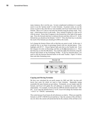 18     Spreadsheet Basics




     CHAPTER 1: Spreadsheet Basics




                               many instances, this is not the case. In more complicated worksheets it is usually
                               easier to use the “pointer mode” to enter formulas. In pointer mode, we use the
                               mouse to point to the cells that we want included, and Excel inserts them into the
                               formula. Move to C7 and we will enter the formula using the pointer mode. First,
                               type = which places Excel in edit mode. Now, instead of typing C6, click on C6
                               with the mouse. Notice that C6 appears in the formula bar to the right of the equals
                               sign. Press the forward slash key to indicate division and then click on C5. In the
                               formula bar you should see the formula “=C6/C5.” Press the Enter key to calculate
                               the result of the formula (you should get 0.2904 as the result).

                               Let’s change the format of these cells so that they are easier to read. In this case, it
                               would be nice to see them in percentage format with two decimal places. First,
                               highlight cells B7:C7. Choose Format Cells and click on the Number tab. From
                               the Category list click on Percentage and then set the Decimal places to 2. Press
                               the Enter key or click the OK button. You could also apply this format by using the
                               Percent Style button on the Formatting Toolbar. To get two decimal places, you
                               need to click the Increase Decimal button on the same Toolbar. Figure 1-8 shows
                               these and other formatting icons.

                                                                  FIGURE 1-8
                                                               FORMATTING ICONS




                                                       Currency Percent Common    Inc/Dec
                                                        Style    Style    Style   Decimals



                               Copying and Moving Formulas
                               We have now calculated the net profit margin for 2002 and 2001, but that still
                               leaves four years for which we need to enter formulas. Repeatedly typing
                               essentially the same formula can get tedious. Fortunately, we can simply copy the
                               formula, and Excel will update the cell addresses to maintain the same relative
                               relationships. For example, we know that for 2000 the formula should read “=D6/
                               D5.” If we copy the formula from C7 to D7, Excel will change the formula from
                               “=C6/C5” to “=D6/D5,” automatically.

                               This works because Excel treats all cell references as relative. When you typed the
                               formula in cell B7 (=B6/B5) Excel read that as “take the contents of the cell that is
                               one row above the current cell and divide that by the contents of the cell that is two



     18
 