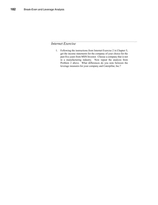 182     Break-Even and Leverage Analysis




      CHAPTER 6: Break-Even and Leverage Analysis




                                 Internet Exercise
                                     1.   Following the instructions from Internet Exercise 2 in Chapter 5,
                                          get the income statements for the company of your choice for the
                                          past five years from MSN Investor. Choose a company that is not
                                          in a manufacturing industry. Now repeat the analysis from
                                          Problem 2 above. What differences do you note between the
                                          leverage measures for your company and Caterpillar, Inc.?




      182
 