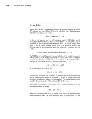 184     The Time Value of Money




      CHAPTER 7: The Time Value of Money




                                 Future Value
                                 Imagine that you have $1,000 available to invest. If you earn interest at the rate of
                                 10% per year, then you will have $1,100 at the end of one year. The mathematics
                                 behind this example are quite simple:

                                                             1,000 + 1,000 ( 0.10 ) = 1,100

                                 In other words, after one year you will have your original $1,000 (the principal
                                 amount) plus the interest earned. Since you won’t have the $1,100 until one year in
                                 the future, we refer to this amount as the future value. The amount that you have
                                 today, $1,000, is referred to as the present value. If, at the end of the year, you
                                 choose to make the same investment again, then at the end of the second year you
                                 will have:

                                              1,000 + 1,000 ( 0.10 ) + 100 ( 0.10 ) + 1,000 ( 0.10 ) = 1,210

                                 The $1,210 at the end of the second year can be broken down into its components:
                                 the original principal, the first year’s interest, the interest earned in the second year
                                 on the first year’s interest, and the second year’s interest on the original principal.
                                 Note that we could restate the second year calculation to be:

                                                             1,100 + 1,100 ( 0.10 ) = 1,210

                                 or, by factoring out the 1,100 we get:

                                                               1,100 ( 1 + 0.10 ) = 1,210

                                 Notice that in the second year the interest is earned on both the original principal
                                 and the interest earned during the first year. The idea of earning interest on
                                 previously earned interest is known as compounding. This is why the total interest
                                 earned in the second year is $110 versus only $100 the first year.

                                 Returning to our original one-year example, we can generalize the formula for any
                                 one-year investment, as follows:

                                                                   FV = PV + PV ( i )

                                 Where FV is the future value, PV is the present value, and i is the one-year interest
                                 rate (compounding rate). The above equation is not in its simplest form. We can




      184
 