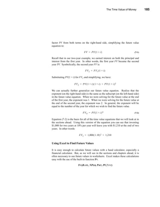 The Time Value of Money          185




                                                                          Future Value




factor PV from both terms on the right-hand side, simplifying the future value
equation to:

                                FV = PV ( 1 + i )                                 (7-1)

Recall that in our two-year example, we earned interest on both the principal and
interest from the first year. In other words, the first year FV became the second
year PV. Symbolically, the second year FV is:

                                 FV 2 = FV 1 ( 1 + i )

Substituting PV(1 + i) for FV1 and simplifying, we have:

                      FV 2 = PV ( 1 + i ) ( 1 + i ) = PV ( 1 + i ) 2

We can actually further generalize our future value equation. Realize that the
exponent (on the right-hand side) is the same as the subscript (on the left-hand side)
in the future value equation. When we were solving for the future value at the end
of the first year, the exponent was 1. When we were solving for the future value at
the end of the second year, the exponent was 2. In general, the exponent will be
equal to the number of the year for which we wish to find the future value.

                               FVN = PV ( 1 + i ) N                               (7-2)


Equation (7-2) is the basis for all of the time value equations that we will look at in
the sections ahead. Using this version of the equation you can see that investing
$1,000 for two years at 10% per year will leave you with $1,210 at the end of two
years. In other words:

                           FV2 = 1,000 ( 1.10 ) 2 = 1,210


Using Excel to Find Future Values

It is easy enough to calculate future values with a hand calculator, especially a
financial calculator. But, as we will see in the sections and chapters ahead, it is
often necessary to use future values in worksheets. Excel makes these calculations
easy with the use of the built-in function FV.

                          FV(RATE, NPER, PMT, PV,TYPE)




                                                                                  185
 