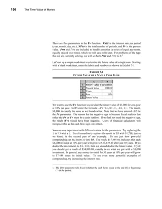 186     The Time Value of Money




      CHAPTER 7: The Time Value of Money




                                 There are five parameters to the Fv function. RATE is the interest rate per period
                                 (year, month, day, etc.), NPER is the total number of periods, and PV is the present
                                 value. PMT and TYPE are included to handle annuities (a series of equal payments,
                                 equally spaced over time), which we will deal with later. For problems of the type
                                 that we are currently solving, we will set both PMT and TYPE to 0.1

                                 Let’s set up a simple worksheet to calculate the future value of a single sum. Starting
                                 with a blank worksheet, enter the labels and numbers as shown in Exhibit 7-1.

                                                                 EXHIBIT 7-1
                                                      FUTURE VALUE OF A SINGLE CASH FLOW

                                                                          A           B
                                                               1   Future Value Calculations
                                                               2   Present Value     1000.00
                                                               3   Years                   1
                                                               4   Rate                 10%
                                                               5   Future Value   $1,100.00


                                 We want to use the FV function to calculate the future value of $1,000 for one-year
                                 at 10% per year. In B5 enter the formula: =FV(B4,B3,0,-B2,0). The result,
                                 $1,100, is exactly the same as we found earlier. Note that we have entered –B2 for
                                 the PV parameter. The reason for the negative sign is because Excel realizes that
                                 either the PV or FV must be a cash outflow. If we had not used the negative sign,
                                 the result (FV) would have been negative. Users of financial calculators will
                                 recognize this as the cash flow sign convention.

                                 You can now experiment with different values for the parameters. Try replacing the
                                 1 in B3 with a 2. Excel immediately updates the result in B5 with $1,210, just as
                                 we found in the second part of our example. To see just how powerful
                                 compounding can be, insert 30 into B3. The result, $17,449.40, indicates that each
                                 $1,000 invested at 10% per year will grow to $17,449.40 after just 30 years. If we
                                 double the investment, to $2,000, then we should double the future value. Try it;
                                 you should get a result of $34,898.80, exactly twice what we got with a $1,000
                                 investment. In general, any money invested for 30 years at 10% per year will grow
                                 to 17.449 times its initial value. To see even more powerful examples of
                                 compounding, try increasing the interest rate.


                                 1. The TYPE parameter tells Excel whether the cash flows occur at the end (0) or beginning
                                    (1) of the period.




      186
 