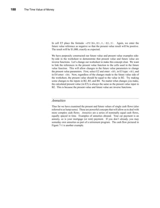 188     The Time Value of Money




      CHAPTER 7: The Time Value of Money




                                 In cell E5 place the formula: =PV(E4,E3,0,-E2,0). Again, we enter the
                                 future value reference as negative so that the present value result will be positive.
                                 The result will be $1,000, exactly as expected.

                                 We have purposely constructed our future value and present value examples side-
                                 by-side in the worksheet to demonstrate that present value and future value are
                                 inverse functions. Let’s change our worksheet to make this concept clear. We want
                                 to link the references in the present value function to the cells used in the future
                                 value function. This will allow changes in the future value parameters to change
                                 the present value parameters. First, select E2 and enter: =B5, in E3 type: =B3, and
                                 in E4 enter: =B4. Now, regardless of the changes made to the future value side of
                                 the worksheet, the present value should be equal to the value in B2. Try making
                                 some changes to the inputs in B2, B3, and B4. No matter what changes you make,
                                 the calculated present value (in E5) is always the same as the present value input in
                                 B2. This is because the present value and future value are inverse functions.




                                 Annuities
                                 Thus far we have examined the present and future values of single cash flows (also
                                 referred to as lump sums). These are powerful concepts that will allow us to deal with
                                 more complex cash flows. Annuities are a series of nominally equal cash flows,
                                 equally spaced in time. Examples of annuities abound. Your car payment is an
                                 annuity, so is your mortgage (or rent) payment. If you don’t already, you may
                                 someday own annuities as part of a retirement program. The cash flow pictured in
                                 Figure 7-1 is another example.




      188
 