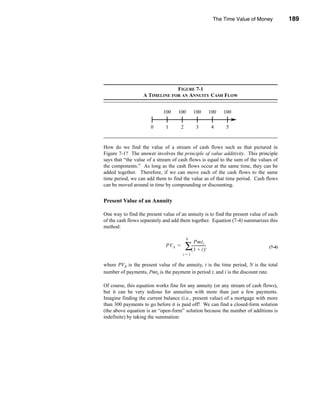 The Time Value of Money       189




                                                                              Annuities




                                FIGURE 7-1
                   A TIMELINE FOR AN ANNUITY CASH FLOW




How do we find the value of a stream of cash flows such as that pictured in
Figure 7-1? The answer involves the principle of value additivity. This principle
says that “the value of a stream of cash flows is equal to the sum of the values of
the components.” As long as the cash flows occur at the same time, they can be
added together. Therefore, if we can move each of the cash flows to the same
time period, we can add them to find the value as of that time period. Cash flows
can be moved around in time by compounding or discounting.


Present Value of an Annuity

One way to find the present value of an annuity is to find the present value of each
of the cash flows separately and add them together. Equation (7-4) summarizes this
method:

                                       N
                                              Pmt t
                              PV A =   ∑(-----------------
                                           1 + i)        t                         (7-4)
                                       t=1

where PVA is the present value of the annuity, t is the time period, N is the total
number of payments, Pmtt is the payment in period t, and i is the discount rate.

Of course, this equation works fine for any annuity (or any stream of cash flows),
but it can be very tedious for annuities with more than just a few payments.
Imagine finding the current balance (i.e., present value) of a mortgage with more
than 300 payments to go before it is paid off! We can find a closed-form solution
(the above equation is an “open-form” solution because the number of additions is
indefinite) by taking the summation:




                                                                                  189
 