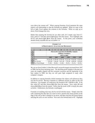 Spreadsheet Basics          19




                                                                   Entering Formulas




rows above the current cell.” When copying formulas, Excel maintains the same
relative cell relationships so that the formulas are updated. When we copy to the
left or right, Excel updates the columns in the formulas. When we copy up or
down, Excel changes the rows.

Rather than retyping the formula for our other cells, let’s simply copy from C7.
First, select C7 and then choose Edit Copy from the menus. Now highlight cells
D7:G7 and choose Edit Paste from the menus. At this point, your worksheet
should closely resemble the one in Exhibit 1-4.

                                 EXHIBIT 1-4
                   A PROFITABILITY ANALYSIS FOR MICROSOFT

               A             B          C         D         E         F         G
  1                              Microsoft Corporation Profitability Analysis
  2                                          (Millions of Dollars)
  3                                              1997 to 2002
  4                           2002      2001      2000      1999      1998      1997
  5   Sales               28,365.00 25,296.00 22,956.00 19,747.00 15,262.00 11,936.00
  6   Net Income           7,829.00 7,346.40 9,421.00 7,785.00 4,490.00 3,454.00
  7   Net Profit Margin     27.60% 29.04% 41.04% 39.42% 29.42% 28.94%


We can see from Exhibit 1-4 that Microsoft’s net profit margin increased from 1997
to 2000, but has been declining since. The declining profit margins in the past two
years are roughly aligned with the economic recession and the beginning of the
bear market in 2000, but they are still quite high compared to many other
company’s margins.

In addition to copying formulas (which maintains the relative cell references) they
can also be moved. Moving a formula to a different cell has no effect on the cell
references. For example, we could move the formula in B7 (=B6/B5) to B8. To do
this, select B7 and then choose Edit Cut from the menus. Next, select B8 and
choose Edit Paste from the menus. Notice that the result in B8 is exactly the same
as before. Furthermore, the formula is unchanged.

Formulas (or anything else) may also be moved with the mouse. Simply select the
cells containing the data that you want to move, position the mouse pointer at the
edge of the cell so that it changes to an arrow, and then click the left mouse button
and drag the cell to its new location. Now move the formula back to B7. Highlight




                                                                                  19
 