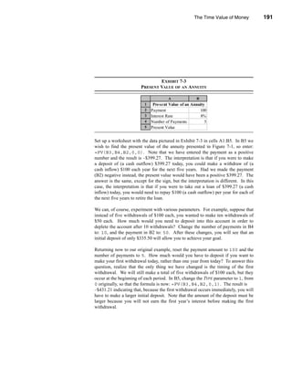 The Time Value of Money            191




                                                                           Annuities




                                EXHIBIT 7-3
                        PRESENT VALUE OF AN ANNUITY

                                       A              B
                          1    Present Value of an Annuity
                          2   Payment                    100
                          3   Interest Rate              8%
                          4   Number of Payments           5
                          5   Present Value         $399.27


Set up a worksheet with the data pictured in Exhibit 7-3 in cells A1:B5. In B5 we
wish to find the present value of the annuity presented in Figure 7-1, so enter:
=PV(B3,B4,B2,0,0). Note that we have entered the payment as a positive
number and the result is –$399.27. The interpretation is that if you were to make
a deposit of (a cash outflow) $399.27 today, you could make a withdraw of (a
cash inflow) $100 each year for the next five years. Had we made the payment
(B2) negative instead, the present value would have been a positive $399.27. The
answer is the same, except for the sign, but the interpretation is different. In this
case, the interpretation is that if you were to take out a loan of $399.27 (a cash
inflow) today, you would need to repay $100 (a cash outflow) per year for each of
the next five years to retire the loan.

We can, of course, experiment with various parameters. For example, suppose that
instead of five withdrawals of $100 each, you wanted to make ten withdrawals of
$50 each. How much would you need to deposit into this account in order to
deplete the account after 10 withdrawals? Change the number of payments in B4
to: 10, and the payment in B2 to: 50. After these changes, you will see that an
initial deposit of only $335.50 will allow you to achieve your goal.

Returning now to our original example, reset the payment amount to 100 and the
number of payments to 5. How much would you have to deposit if you want to
make your first withdrawal today, rather than one year from today? To answer this
question, realize that the only thing we have changed is the timing of the first
withdrawal. We will still make a total of five withdrawals of $100 each, but they
occur at the beginning of each period. In B5, change the TYPE parameter to 1, from
0 originally, so that the formula is now: =PV(B3,B4,B2,0,1). The result is
–$431.21 indicating that, because the first withdrawal occurs immediately, you will
have to make a larger initial deposit. Note that the amount of the deposit must be
larger because you will not earn the first year’s interest before making the first
withdrawal.




                                                                                191
 
