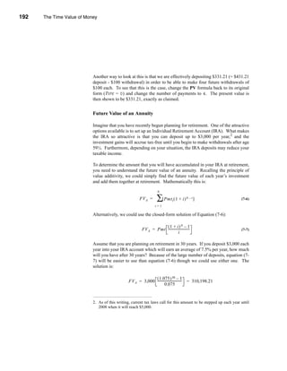 192     The Time Value of Money




      CHAPTER 7: The Time Value of Money




                                 Another way to look at this is that we are effectively depositing $331.21 (= $431.21
                                 deposit - $100 withdrawal) in order to be able to make four future withdrawals of
                                 $100 each. To see that this is the case, change the PV formula back to its original
                                 form (TYPE = 0) and change the number of payments to 4. The present value is
                                 then shown to be $331.21, exactly as claimed.


                                 Future Value of an Annuity

                                 Imagine that you have recently begun planning for retirement. One of the attractive
                                 options available is to set up an Individual Retirement Account (IRA). What makes
                                 the IRA so attractive is that you can deposit up to $3,000 per year,2 and the
                                 investment gains will accrue tax-free until you begin to make withdrawals after age
                                 59½. Furthermore, depending on your situation, the IRA deposits may reduce your
                                 taxable income.

                                 To determine the amount that you will have accumulated in your IRA at retirement,
                                 you need to understand the future value of an annuity. Recalling the principle of
                                 value additivity, we could simply find the future value of each year’s investment
                                 and add them together at retirement. Mathematically this is:

                                                                          N

                                                             FV A =      ∑[ Pmt ( 1 + i )
                                                                                      t
                                                                                                 N – t]                  (7-6)
                                                                        t=1

                                 Alternatively, we could use the closed-form solution of Equation (7-6):

                                                                         (1 + i )N – 1
                                                              FV A = Pmt ---------------------------
                                                                                                   -                     (7-7)
                                                                                      i

                                 Assume that you are planning on retirement in 30 years. If you deposit $3,000 each
                                 year into your IRA account which will earn an average of 7.5% per year, how much
                                 will you have after 30 years? Because of the large number of deposits, equation (7-
                                 7) will be easier to use than equation (7-6) though we could use either one. The
                                 solution is:

                                                                   ( 1.075 ) 30 – 1
                                                      FV A = 3,000 ------------------------------- = 310,198.21
                                                                            0.075


                                 2. As of this writing, current tax laws call for this amount to be stepped up each year until
                                    2008 when it will reach $5,000.



      192
 
