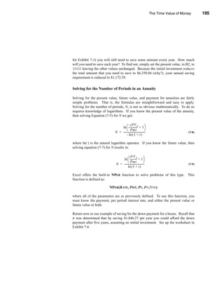 The Time Value of Money       195




                                                                                        Annuities




for Exhibit 7-1) you will still need to save some amount every year. How much
will you need to save each year? To find out, simply set the present value, in B2, to
3000 leaving the other values unchanged. Because the initial investment reduces
the total amount that you need to save to $6,350.04 (why?), your annual saving
requirement is reduced to $1,172.39.


Solving for the Number of Periods in an Annuity

Solving for the present value, future value, and payment for annuities are fairly
simple problems. That is, the formulas are straightforward and easy to apply.
Solving for the number of periods, N, is not as obvious mathematically. To do so
requires knowledge of logarithms. If you know the present value of the annuity,
then solving Equation (7-5) for N we get:

                                         – iPV A
                                 ln  -------------- + 1
                                                       -
                                        Pmt                       
                             N = -----------------------------------
                                                                   -                         (7-8)
                                       – ln ( 1 + i )

where ln(·) is the natural logarithm operator. If you know the future value, then
solving equation (7-7) for N results in:

                                          iFV A
                                  ln  ----------- + 1
                                                     -
                                         Pmt                   
                              N = --------------------------------
                                                                 -                           (7-9)
                                        ln ( 1 + i )

Excel offers the built-in NPER function to solve problems of this type. This
function is defined as:

                         NPER(RATE, PMT, PV, FV,TYPE)

where all of the parameters are as previously defined. To use this function, you
must know the payment, per period interest rate, and either the present value or
future value or both.

Return now to our example of saving for the down payment for a house. Recall that
it was determined that by saving $1,846.27 per year you could afford the down
payment after five years, assuming no initial investment. Set up the worksheet in
Exhibit 7-6.




                                                                                            195
 