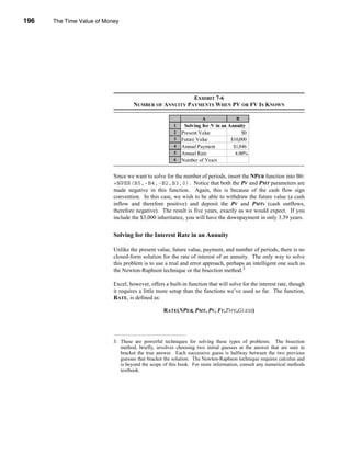196     The Time Value of Money




      CHAPTER 7: The Time Value of Money




                                                               EXHIBIT 7-6
                                           NUMBER OF ANNUITY PAYMENTS WHEN PV OR FV IS KNOWN

                                                                         A               B
                                                            1    Solving for N in an Annuity
                                                            2   Present Value              $0
                                                            3   Future Value          $10,000
                                                            4   Annual Payment         $1,846
                                                            5   Annual Rate             4.00%
                                                            6   Number of Years           5.00


                                 Since we want to solve for the number of periods, insert the NPER function into B6:
                                 =NPER(B5,-B4,-B2,B3,0). Notice that both the PV and PMT parameters are
                                 made negative in this function. Again, this is because of the cash flow sign
                                 convention. In this case, we wish to be able to withdraw the future value (a cash
                                 inflow and therefore positive) and deposit the PV and PMTs (cash outflows,
                                 therefore negative). The result is five years, exactly as we would expect. If you
                                 include the $3,000 inheritance, you will have the downpayment in only 3.39 years.


                                 Solving for the Interest Rate in an Annuity

                                 Unlike the present value, future value, payment, and number of periods, there is no
                                 closed-form solution for the rate of interest of an annuity. The only way to solve
                                 this problem is to use a trial and error approach, perhaps an intelligent one such as
                                 the Newton-Raphson technique or the bisection method.3

                                 Excel, however, offers a built-in function that will solve for the interest rate, though
                                 it requires a little more setup than the functions we’ve used so far. The function,
                                 RATE, is defined as:

                                                        RATE(NPER, PMT, PV, FV,TYPE,GUESS)




                                 3. These are powerful techniques for solving these types of problems. The bisection
                                    method, briefly, involves choosing two initial guesses at the answer that are sure to
                                    bracket the true answer. Each successive guess is halfway between the two previous
                                    guesses that bracket the solution. The Newton-Raphson technique requires calculus and
                                    is beyond the scope of this book. For more information, consult any numerical methods
                                    textbook.




      196
 