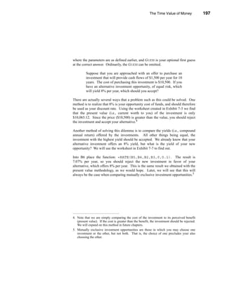 The Time Value of Money                197




                                                                                    Annuities




where the parameters are as defined earlier, and GUESS is your optional first guess
at the correct answer. Ordinarily, the GUESS can be omitted.

          Suppose that you are approached with an offer to purchase an
          investment that will provide cash flows of $1,500 per year for 10
          years. The cost of purchasing this investment is $10,500. If you
          have an alternative investment opportunity, of equal risk, which
          will yield 8% per year, which should you accept?

There are actually several ways that a problem such as this could be solved. One
method is to realize that 8% is your opportunity cost of funds, and should therefore
be used as your discount rate. Using the worksheet created in Exhibit 7-3 we find
that the present value (i.e., current worth to you) of the investment is only
$10,065.12. Since the price ($10,500) is greater than the value, you should reject
the investment and accept your alternative.4

Another method of solving this dilemma is to compare the yields (i.e., compound
annual return) offered by the investments. All other things being equal, the
investment with the highest yield should be accepted. We already know that your
alternative investment offers an 8% yield, but what is the yield of your new
opportunity? We will use the worksheet in Exhibit 7-7 to find out.

Into B6 place the function: =RATE(B5,B4,B2,B3,0,0.1). The result is
7.07% per year, so you should reject the new investment in favor of your
alternative, which offers 8% per year. This is the same result we obtained with the
present value methodology, as we would hope. Later, we will see that this will
always be the case when comparing mutually exclusive investment opportunities.5




4. Note that we are simply comparing the cost of the investment to its perceived benefit
   (present value). If the cost is greater than the benefit, the investment should be rejected.
   We will expand on this method in future chapters.
5. Mutually exclusive investment opportunities are those in which you may choose one
   investment or the other, but not both. That is, the choice of one precludes your also
   choosing the other.




                                                                                         197
 