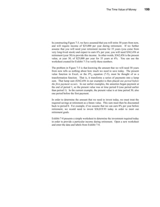 The Time Value of Money            199




                                                                          Annuities




In constructing Figure 7-3, we have assumed that you will retire 30 years from now,
and will require income of $25,000 per year during retirement. If we further
assume that you will need your retirement income for 35 years (you come from
very long-lived stock) and expect to earn 6% per year, you will need $362,456 at
retirement (year 30) to provide this income. In other words, $362,456 is the present
value, at year 30, of $25,000 per year for 35 years at 6%. You can use the
worksheet created for Exhibit 7-3 to verify these numbers.

The problem in Figure 7-3 is that knowing the amount that we will need 30 years
from now tells us nothing about how much we need to save today. The present
value function in Excel, or the PVA equation (7-5), must be thought of as a
transformation function. That is, it transforms a series of payments into a lump
sum. That lump sum ($362,456 in our example) is then placed one period before
the first payment occurs. In our earlier examples, the annuities began payment at
the end of period 1, so the present value was at time period 0 (one period earlier
than period 1). In the current example, the present value is at time period 30, also
one period before the first payment.

In order to determine the amount that we need to invest today, we must treat the
required savings at retirement as a future value. This sum must then be discounted
back to period 0. For example, if we assume that we can earn 8% per year before
retirement, we would need to invest $36,019.93 today in order to meet our
retirement goals.

Exhibit 7-8 presents a simple worksheet to determine the investment required today
in order to provide a particular income during retirement. Open a new worksheet
and enter the data and labels from Exhibit 7-8.




                                                                               199
 