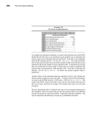 200     The Time Value of Money




      CHAPTER 7: The Time Value of Money




                                                                   EXHIBIT 7-8
                                                            PLANNING FOR RETIREMENT

                                                                      A                      B
                                                   1                Retirement Worksheet
                                                   2   Annual Retirement Income Need          25,000
                                                   3   Years until Retirement                      30
                                                   4   Years in Retirement                         35
                                                   5   Rate of Return before Retirement           8%
                                                   6   Rate of Return during Retirement           6%
                                                   7   Savings Required at Retirement    $362,456.16
                                                   8   Investment Required Today          $36,019.93
                                                   9   Annual Investment Required          $3,199.56


                                 To complete our retirement worksheet, we need to enter functions into cells B7:B9.
                                 Recall that the first step in our retirement income problem was to determine the
                                 present value of your retirement income at period 30. To do this in our worksheet,
                                 enter the PV function into B7: =PV(B6,B4,-B2,0,0). The result, $362,456,
                                 tells us that you will need to have saved this amount in order to provide the income
                                 indicated in B2 for the number of years indicated in B4. To determine the amount
                                 that you would need to invest today (a lump sum), you need to determine the
                                 present value, at time period 0, of the amount in B7. To do this, in B8 enter the
                                 formula: =PV(B5,B3,0,-B7,0). As before, the amount required today is
                                 $36,019.93.

                                 Another feature of the retirement planning worksheet is that it will calculate the
                                 annual savings required to reach your goal. To make Excel do this calculation,
                                 we need to use the PMT function. In B9 enter: =PMT(B5,B3,0,-B7,0). The
                                 result is $3,199.56, which means that if you can save this amount each year for
                                 the next 30 years, and earn an average of 8% interest each year, you will reach
                                 your goal.

                                 We have ignored the effect of inflation and taxes on your retirement planning for
                                 this worksheet. But if we assume that you save the amount in B9 in a tax-deferred
                                 account, the results are a bit more realistic. Experiment with this worksheet. You
                                 may be surprised at the difficulty of saving for a comfortable retirement!




      200
 