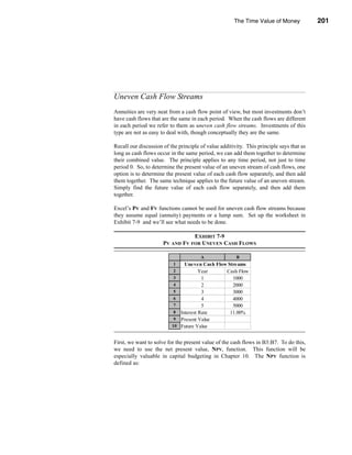 The Time Value of Money             201




                                                           Uneven Cash Flow Streams




Uneven Cash Flow Streams
Annuities are very neat from a cash flow point of view, but most investments don’t
have cash flows that are the same in each period. When the cash flows are different
in each period we refer to them as uneven cash flow streams. Investments of this
type are not as easy to deal with, though conceptually they are the same.

Recall our discussion of the principle of value additivity. This principle says that as
long as cash flows occur in the same period, we can add them together to determine
their combined value. The principle applies to any time period, not just to time
period 0. So, to determine the present value of an uneven stream of cash flows, one
option is to determine the present value of each cash flow separately, and then add
them together. The same technique applies to the future value of an uneven stream.
Simply find the future value of each cash flow separately, and then add them
together.

Excel’s PV and FV functions cannot be used for uneven cash flow streams because
they assume equal (annuity) payments or a lump sum. Set up the worksheet in
Exhibit 7-9 and we’ll see what needs to be done.

                                 EXHIBIT 7-9
                      PV AND FV FOR UNEVEN CASH FLOWS

                                       A               B
                           1   Uneven Cash Flow Streams
                           2          Year     Cash Flow
                           3           1          1000
                           4           2          2000
                           5           3          3000
                           6           4          4000
                           7           5          5000
                           8 Interest Rate       11.00%
                           9 Present Value     $10,319.90
                          10 Future Value      $17,389.63


First, we want to solve for the present value of the cash flows in B3:B7. To do this,
we need to use the net present value, NPV, function. This function will be
especially valuable in capital budgeting in Chapter 10. The NPV function is
defined as:




                                                                                  201
 
