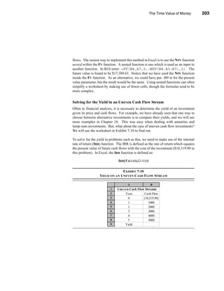 The Time Value of Money            203




                                                          Uneven Cash Flow Streams




flows. The easiest way to implement this method in Excel is to use the NPV function
nested within the FV function. A nested function is one which is used as an input to
another function. In B10 enter: =FV(B8,A7,0,-NPV(B8,B3:B7),0). The
future value is found to be $17,389.63. Notice that we have used the NPV function
inside the FV function. As an alternative, we could have put –B9 in for the present
value parameter, but the result would be the same. Using nested functions can often
simplify a worksheet by making use of fewer cells, though the formulas tend to be
more complex.


Solving for the Yield in an Uneven Cash Flow Stream
Often in financial analysis, it is necessary to determine the yield of an investment
given its price and cash flows. For example, we have already seen that one way to
choose between alternative investments is to compare their yields, and we will see
more examples in Chapter 10. This was easy when dealing with annuities and
lump-sum investments. But, what about the case of uneven cash flow investments?
We will use the worksheet in Exhibit 7-10 to find out.

To solve for the yield in problems such as this, we need to make use of the internal
rate of return (IRR) function. The IRR is defined as the rate of return which equates
the present value of future cash flows with the cost of the investment ($10,319.90 in
this problem). In Excel, the IRR function is defined as:

                                IRR(VALUES,GUESS)

                               EXHIBIT 7-10
                  YIELD ON AN UNEVEN CASH FLOW STREAM

                                      A               B
                          1    Uneven Cash Flow Streams
                          2        Year        Cash Flow
                          3          0         (10,319.90)
                          4          1            1000
                          5          2            2000
                          6          3            3000
                          7          4            4000
                          8          5            5000
                          9        Yield         11.00%




                                                                                203
 