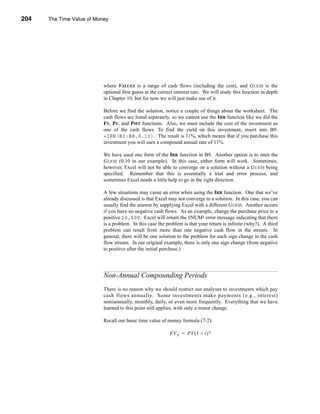 204     The Time Value of Money




      CHAPTER 7: The Time Value of Money




                                 where VALUES is a range of cash flows (including the cost), and GUESS is the
                                 optional first guess at the correct interest rate. We will study this function in depth
                                 in Chapter 10, but for now we will just make use of it.

                                 Before we find the solution, notice a couple of things about the worksheet. The
                                 cash flows are listed separately, so we cannot use the IRR function like we did the
                                 FV, PV, and PMT functions. Also, we must include the cost of the investment as
                                 one of the cash flows. To find the yield on this investment, insert into B9:
                                 =IRR(B3:B8,0.10). The result is 11%, which means that if you purchase this
                                 investment you will earn a compound annual rate of 11%.

                                 We have used one form of the IRR function in B9. Another option is to omit the
                                 GUESS (0.10 in our example). In this case, either form will work. Sometimes,
                                 however, Excel will not be able to converge on a solution without a GUESS being
                                 specified. Remember that this is essentially a trial and error process, and
                                 sometimes Excel needs a little help to go in the right direction.

                                 A few situations may cause an error when using the IRR function. One that we’ve
                                 already discussed is that Excel may not converge to a solution. In this case, you can
                                 usually find the answer by supplying Excel with a different GUESS. Another occurs
                                 if you have no negative cash flows. As an example, change the purchase price to a
                                 positive 10,500. Excel will return the #NUM! error message indicating that there
                                 is a problem. In this case the problem is that your return is infinite (why?). A third
                                 problem can result from more than one negative cash flow in the stream. In
                                 general, there will be one solution to the problem for each sign change in the cash
                                 flow stream. In our original example, there is only one sign change (from negative
                                 to positive after the initial purchase.)




                                 Non-Annual Compounding Periods
                                 There is no reason why we should restrict our analyses to investments which pay
                                 cash flows annually. Some investments make payments (e.g., interest)
                                 semiannually, monthly, daily, or even more frequently. Everything that we have
                                 learned to this point still applies, with only a minor change.

                                 Recall our basic time value of money formula (7-2):

                                                                  FV N = PV ( 1 + i ) N




      204
 