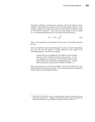 The Time Value of Money           205




                                                      Non-Annual Compounding Periods




Originally, we defined i as the annual rate of interest, and N as the number of years.
Actually, i is the periodic rate of interest and N is the total number of periods. As an
example, i might be the weekly interest rate and N the number of weeks for which
we will hold the investment.7 Since rates are usually quoted in terms of simple
(i.e., not compounded) annual rates, we can restate our basic formula as:

                                                     Nm
                                              i
                             FV N = PV  1 + --- 
                                               -                                   (7-10)
                                            m

where i is the annual rate, N is the number of years, and m is the number of periods
per year.

Excel can handle non-annual compounding just as easily as annual compounding.
Just enter the rate and number of periods adjusted for the length of the
compounding period. Let’s look at an example.

         Assume that you are shopping for a new bank to set up a savings
         account (a lousy investment, but play along anyway). As you
         start shopping, you notice that all of the banks offer the same
         stated interest rate, but different compounding periods. To help
         make your decision, you set up the worksheet in Exhibit 7-11.

(Hint: the easiest way to set up this worksheet is to enter the data for the First
National Bank and then make two copies. Next, edit the bank names and adjust the
column widths to accommodate the labels.)




7. Since there are 52 weeks in a year, we would normally calculate the weekly rate as the
   annual rate divided by 52. Similarly, the number of weeks would be calculated by
   multiplying the number of years (perhaps a fractional number of years) by 52.




                                                                                    205
 