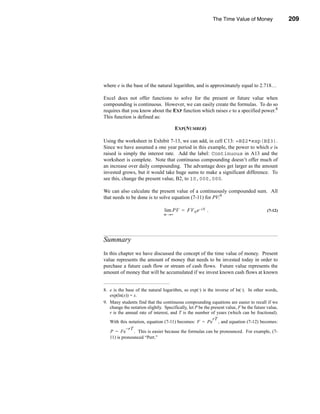 The Time Value of Money                 209




                                                                                      Summary




where e is the base of the natural logarithm, and is approximately equal to 2.718…

Excel does not offer functions to solve for the present or future value when
compounding is continuous. However, we can easily create the formulas. To do so
requires that you know about the EXP function which raises e to a specified power.8
This function is defined as:

                                        EXP(NUMBER)

Using the worksheet in Exhibit 7-13, we can add, in cell C13: =B$2*exp(B$3).
Since we have assumed a one year period in this example, the power to which e is
raised is simply the interest rate. Add the label: Continuous in A13 and the
worksheet is complete. Note that continuous compounding doesn’t offer much of
an increase over daily compounding. The advantage does get larger as the amount
invested grows, but it would take huge sums to make a significant difference. To
see this, change the present value, B2, to 10,000,000.

We can also calculate the present value of a continuously compounded sum. All
that needs to be done is to solve equation (7-11) for PV:9

                                 lim PV = FV N e –i N .                                    (7-12)
                                 m →∞




Summary
In this chapter we have discussed the concept of the time value of money. Present
value represents the amount of money that needs to be invested today in order to
purchase a future cash flow or stream of cash flows. Future value represents the
amount of money that will be accumulated if we invest known cash flows at known


8. e is the base of the natural logarithm, so exp(·) is the inverse of ln(·). In other words,
   exp(ln(x)) = x.
9. Many students find that the continuous compounding equations are easier to recall if we
   change the notation slightly. Specifically, let P be the present value, F be the future value,
   r is the annual rate of interest, and T is the number of years (which can be fractional).
                                                             rT
   With this notation, equation (7-11) becomes: F = Pe , and equation (7-12) becomes:
            – rT
   P = Fe        . This is easier because the formulas can be pronounced. For example, (7-
   11) is pronounced “Pert.”




                                                                                           209
 