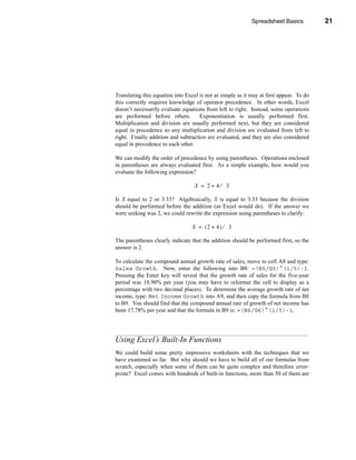 Spreadsheet Basics           21




                                                      Using Excel’s Built-In Functions




Translating this equation into Excel is not as simple as it may at first appear. To do
this correctly requires knowledge of operator precedence. In other words, Excel
doesn’t necessarily evaluate equations from left to right. Instead, some operations
are performed before others.         Exponentiation is usually performed first.
Multiplication and division are usually performed next, but they are considered
equal in precedence so any multiplication and division are evaluated from left to
right. Finally addition and subtraction are evaluated, and they are also considered
equal in precedence to each other.

We can modify the order of precedence by using parentheses. Operations enclosed
in parentheses are always evaluated first. As a simple example, how would you
evaluate the following expression?

                                   X = 2+4⁄ 3

Is X equal to 2 or 3.33? Algebraically, X is equal to 3.33 because the division
should be performed before the addition (as Excel would do). If the answer we
were seeking was 2, we could rewrite the expression using parentheses to clarify:

                                  X = (2 + 4) ⁄ 3

The parentheses clearly indicate that the addition should be performed first, so the
answer is 2.

To calculate the compound annual growth rate of sales, move to cell A8 and type:
Sales Growth. Now, enter the following into B8: =(B5/G5)^(1/5)-1.
Pressing the Enter key will reveal that the growth rate of sales for the five-year
period was 18.90% per year (you may have to reformat the cell to display as a
percentage with two decimal places). To determine the average growth rate of net
income, type: Net Income Growth into A9, and then copy the formula from B8
to B9. You should find that the compound annual rate of growth of net income has
been 17.78% per year and that the formula in B9 is: =(B6/G6)^(1/5)-1.




Using Excel’s Built-In Functions
We could build some pretty impressive worksheets with the techniques that we
have examined so far. But why should we have to build all of our formulas from
scratch, especially when some of them can be quite complex and therefore error-
prone? Excel comes with hundreds of built-in functions, more than 50 of them are




                                                                                  21
 