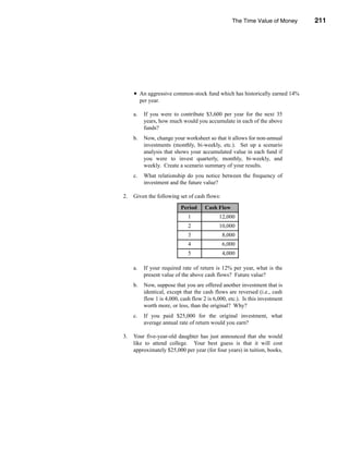 The Time Value of Money           211




                                                                          Problems




     • An aggressive common-stock fund which has historically earned 14%
          per year.

     a.    If you were to contribute $3,600 per year for the next 35
           years, how much would you accumulate in each of the above
           funds?
     b.    Now, change your worksheet so that it allows for non-annual
           investments (monthly, bi-weekly, etc.). Set up a scenario
           analysis that shows your accumulated value in each fund if
           you were to invest quarterly, monthly, bi-weekly, and
           weekly. Create a scenario summary of your results.
     c.    What relationship do you notice between the frequency of
           investment and the future value?

2.   Given the following set of cash flows:

                            Period     Cash Flow
                               1             12,000
                               2             10,000
                               3               8,000
                               4               6,000
                               5               4,000

     a.    If your required rate of return is 12% per year, what is the
           present value of the above cash flows? Future value?
     b.    Now, suppose that you are offered another investment that is
           identical, except that the cash flows are reversed (i.e., cash
           flow 1 is 4,000, cash flow 2 is 6,000, etc.). Is this investment
           worth more, or less, than the original? Why?
     c.    If you paid $25,000 for the original investment, what
           average annual rate of return would you earn?

3.   Your five-year-old daughter has just announced that she would
     like to attend college. Your best guess is that it will cost
     approximately $25,000 per year (for four years) in tuition, books,




                                                                              211
 