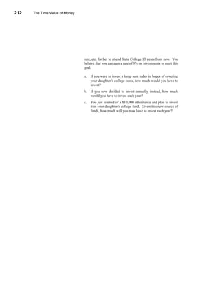 212     The Time Value of Money




      CHAPTER 7: The Time Value of Money




                                           rent, etc. for her to attend State College 13 years from now. You
                                           believe that you can earn a rate of 9% on investments to meet this
                                           goal.

                                           a.   If you were to invest a lump sum today in hopes of covering
                                                your daughter’s college costs, how much would you have to
                                                invest?
                                           b.   If you now decided to invest annually instead, how much
                                                would you have to invest each year?
                                           c.   You just learned of a $10,000 inheritance and plan to invest
                                                it in your daughter’s college fund. Given this new source of
                                                funds, how much will you now have to invest each year?




      212
 
