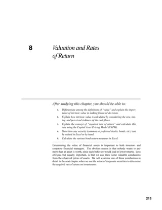 8
CHAPTER 8   Valuation and Rates
            of Return




            After studying this chapter, you should be able to:
                1.   Differentiate among the definitions of “value” and explain the impor-
                     tance of intrinsic value in making financial decisions.
                2.   Explain how intrinsic value is calculated by considering the size, tim-
                     ing, and perceived riskiness of the cash flows.
                3.   Explain the concept of “required rate of return” and calculate this
                     rate using the Capital Asset Pricing Model (CAPM).
                4.   Show how any security (common or preferred stocks, bonds, etc.) can
                     be valued in Excel or by hand.
                5.   Calculate the various bond return measures in Excel.

            Determining the value of financial assets is important to both investors and
            corporate financial managers. The obvious reason is that nobody wants to pay
            more than an asset is worth, since such behavior would lead to lower returns. Less
            obvious, but equally important, is that we can draw some valuable conclusions
            from the observed prices of assets. We will examine one of these conclusions in
            detail in the next chapter when we use the value of corporate securities to determine
            the required rate of return on investments.




                                                                                            213



                                                                                                    213
 