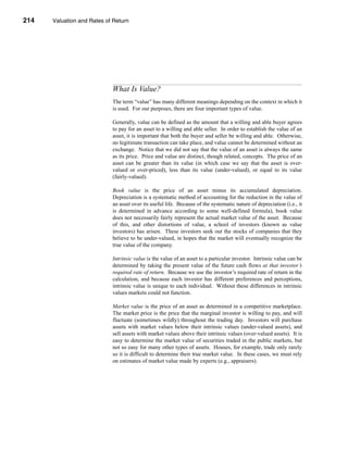 214     Valuation and Rates of Return




      CHAPTER 8: Valuation and Rates of Return




                                  What Is Value?
                                  The term “value” has many different meanings depending on the context in which it
                                  is used. For our purposes, there are four important types of value.

                                  Generally, value can be defined as the amount that a willing and able buyer agrees
                                  to pay for an asset to a willing and able seller. In order to establish the value of an
                                  asset, it is important that both the buyer and seller be willing and able. Otherwise,
                                  no legitimate transaction can take place, and value cannot be determined without an
                                  exchange. Notice that we did not say that the value of an asset is always the same
                                  as its price. Price and value are distinct, though related, concepts. The price of an
                                  asset can be greater than its value (in which case we say that the asset is over-
                                  valued or over-priced), less than its value (under-valued), or equal to its value
                                  (fairly-valued).

                                  Book value is the price of an asset minus its accumulated depreciation.
                                  Depreciation is a systematic method of accounting for the reduction in the value of
                                  an asset over its useful life. Because of the systematic nature of depreciation (i.e., it
                                  is determined in advance according to some well-defined formula), book value
                                  does not necessarily fairly represent the actual market value of the asset. Because
                                  of this, and other distortions of value, a school of investors (known as value
                                  investors) has arisen. These investors seek out the stocks of companies that they
                                  believe to be under-valued, in hopes that the market will eventually recognize the
                                  true value of the company.

                                  Intrinsic value is the value of an asset to a particular investor. Intrinsic value can be
                                  determined by taking the present value of the future cash flows at that investor’s
                                  required rate of return. Because we use the investor’s required rate of return in the
                                  calculation, and because each investor has different preferences and perceptions,
                                  intrinsic value is unique to each individual. Without these differences in intrinsic
                                  values markets could not function.

                                  Market value is the price of an asset as determined in a competitive marketplace.
                                  The market price is the price that the marginal investor is willing to pay, and will
                                  fluctuate (sometimes wildly) throughout the trading day. Investors will purchase
                                  assets with market values below their intrinsic values (under-valued assets), and
                                  sell assets with market values above their intrinsic values (over-valued assets). It is
                                  easy to determine the market value of securities traded in the public markets, but
                                  not so easy for many other types of assets. Houses, for example, trade only rarely
                                  so it is difficult to determine their true market value. In these cases, we must rely
                                  on estimates of market value made by experts (e.g., appraisers).



      214
 