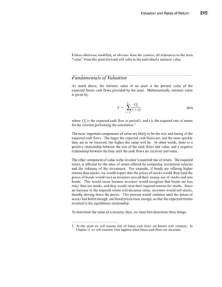 Valuation and Rates of Return         215



                                                                 Fundamentals of Valuation




Unless otherwise modified, or obvious from the context, all references to the term
“value” from this point forward will refer to the individual’s intrinsic value.




Fundamentals of Valuation
As noted above, the intrinsic value of an asset is the present value of the
expected future cash flows provided by the asset. Mathematically, intrinsic value
is given by:

                                       N
                                               Cf t
                                V =    ∑-----------------
                                        (1 + i)         t                             (8-1)
                                      t=1


where Cft is the expected cash flow in period t, and i is the required rate of return
for the investor performing the calculation.1

The most important components of value are likely to be the size and timing of the
expected cash flows. The larger the expected cash flows are, and the more quickly
they are to be received, the higher the value will be. In other words, there is a
positive relationship between the size of the cash flows and value, and a negative
relationship between the time until the cash flows are received and value.

The other component of value is the investor’s required rate of return. The required
return is affected by the rates of return offered by competing investment vehicles
and the riskiness of the investment. For example, if bonds are offering higher
returns than stocks, we would expect that the prices of stocks would drop (and the
prices of bonds would rise) as investors moved their money out of stocks and into
bonds. This would occur because investors would recognize that bonds are less
risky than are stocks, and they would raise their required returns for stocks. Since
an increase in the required return will decrease value, investors would sell stocks,
thereby driving down the prices. This process would continue until the prices of
stocks had fallen enough, and bond prices risen enough, so that the expected returns
reverted to the equilibrium relationship.

To determine the value of a security, then, we must first determine three things:


1. At this point we will assume that all future cash flows are known with certainty. In
   Chapter 11 we will examine what happens when future cash flows are uncertain.




                                                                                     215
 