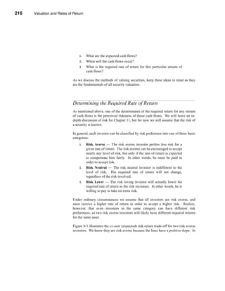 216     Valuation and Rates of Return




      CHAPTER 8: Valuation and Rates of Return




                                      1.   What are the expected cash flows?
                                      2.   When will the cash flows occur?
                                      3.   What is the required rate of return for this particular stream of
                                           cash flows?

                                  As we discuss the methods of valuing securities, keep these ideas in mind as they
                                  are the fundamentals of all security valuation.




                                  Determining the Required Rate of Return
                                  As mentioned above, one of the determinants of the required return for any stream
                                  of cash flows is the perceived riskiness of those cash flows. We will leave an in-
                                  depth discussion of risk for Chapter 11, but for now we will assume that the risk of
                                  a security is known.

                                  In general, each investor can be classified by risk preference into one of three basic
                                  categories:
                                      1.   Risk Averse — The risk averse investor prefers less risk for a
                                           given rate of return. The risk averter can be encouraged to accept
                                           nearly any level of risk, but only if the rate of return is expected
                                           to compensate him fairly. In other words, he must be paid in
                                           order to accept risk.
                                      2.   Risk Neutral — The risk neutral investor is indifferent to the
                                           level of risk. His required rate of return will not change,
                                           regardless of the risk involved.
                                      3.   Risk Lover — The risk loving investor will actually lower his
                                           required rate of return as the risk increases. In other words, he is
                                           willing to pay to take on extra risk.

                                  Under ordinary circumstances we assume that all investors are risk averse, and
                                  must receive a higher rate of return in order to accept a higher risk. Realize,
                                  however, that even investors in the same category can have different risk
                                  preferences, so two risk averse investors will likely have different required returns
                                  for the same asset.

                                  Figure 8-1 illustrates the ex-ante (expected) risk-return trade-off for two risk averse
                                  investors. We know they are risk averse because the lines have a positive slope. In




      216
 