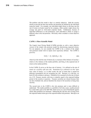 218     Valuation and Rates of Return




      CHAPTER 8: Valuation and Rates of Return




                                  The problem with this model is that it is entirely subjective. Both the security
                                  chosen to provide the base rate and the risk premium are defined by the individual
                                  using the model. For example, one individual might choose as the base rate the
                                  rate of return on bonds issued by his company, while another might choose the
                                  average rate paid on AAA-rated corporate bonds. Furthermore, because of
                                  individual differences in risk preferences, each individual is likely to assign a
                                  different value to the risk premium. Obviously, what is needed is a more objective
                                  approach.



                                  CAPM: A More Scientific Model

                                  The Capital Asset Pricing Model (CAPM) provides us with a more objective
                                  version of the simple risk premium model for determining expected returns.
                                  For our purposes, we can consider the CAPM to be a version of the simple
                                  risk premium model with its inputs more rigorously defined. The CAPM is
                                  given by:

                                                            E ( Ri ) = Rf + βi [ E ( Rm ) – Rf ]                       (8-2)


                                  where Rf is the risk-free rate of interest, βi is a measure of the riskiness of security i
                                  relative to the riskiness of the market portfolio, and E(Rm) is the expected rate of
                                  return on the market portfolio.

                                  In the CAPM, Rf serves as the base rate of interest. It is defined as the rate of
                                  return on a security with zero risk. Sometimes Rf is referred to as the “pure
                                  time value of money,” or, in other words, the rate of return that is earned for
                                  delaying consumption but not accepting any risk. Because it is risk-free, we
                                  know Rf with certainty in advance. Ordinarily, Rf is assumed to be the rate of return
                                  on a U.S. Treasury security with time to maturity equal to the expected holding
                                  period of the security in question. Treasury securities are chosen because they
                                  are free of default risk, and are therefore the closest of all securities to being truly
                                  risk-free.

                                  The second term in the CAPM is the risk premium and is more difficult to
                                  understand. The market portfolio is a portfolio of all risky assets, usually proxied
                                  by a stock index such as the S&P 500, which serves as a sort of benchmark against
                                  which other portfolios are measured. Subtracting the risk-free rate of return from
                                  the expected market return gives the expected market risk premium. Beta (β) is an




      218
 
