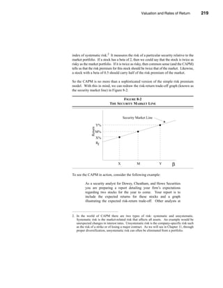Valuation and Rates of Return               219



                                                  Determining the Required Rate of Return




index of systematic risk.2 It measures the risk of a particular security relative to the
market portfolio. If a stock has a beta of 2, then we could say that the stock is twice as
risky as the market portfolio. If it is twice as risky, then common sense (and the CAPM)
tells us that the risk premium for this stock should be twice that of the market. Likewise,
a stock with a beta of 0.5 should carry half of the risk premium of the market.

So the CAPM is no more than a sophisticated version of the simple risk premium
model. With this in mind, we can redraw the risk-return trade-off graph (known as
the security market line) in Figure 8-2.

                                    FIGURE 8-2
                             THE SECURITY MARKET LINE


                                       Security Market Line

                       Y%
              Return




                       M%
                       X%
                       Rf




                                   X              M                 Y         β

To see the CAPM in action, consider the following example:

          As a security analyst for Dewey, Cheatham, and Howe Securities
          you are preparing a report detailing your firm’s expectations
          regarding two stocks for the year to come. Your report is to
          include the expected returns for these stocks and a graph
          illustrating the expected risk-return trade-off. Other analysts at



2. In the world of CAPM there are two types of risk: systematic and unsystematic.
   Systematic risk is the market-related risk that affects all assets. An example would be
   unexpected changes in interest rates. Unsystematic risk is the company-specific risk such
   as the risk of a strike or of losing a major contract. As we will see in Chapter 11, through
   proper diversification, unsystematic risk can often be eliminated from a portfolio.




                                                                                         219
 