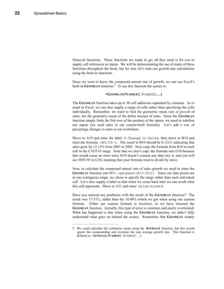 22     Spreadsheet Basics




     CHAPTER 1: Spreadsheet Basics




                               financial functions. These functions are ready to go; all they need is for you to
                               supply cell references as inputs. We will be demonstrating the use of many of these
                               functions throughout the book, but for now let’s redo our growth rate calculations
                               using the built-in functions.

                               Since we want to know the compound annual rate of growth, we can use Excel’s
                               built-in GEOMEAN function.5 To use this function the syntax is:

                                                     =GEOMEAN(NUMBER1, NUMBER2, . . .)

                               The GEOMEAN function takes up to 30 cell addresses separated by commas. As is
                               usual in Excel, we can also supply a range of cells rather than specifying the cells
                               individually. Remember, we want to find the geometric mean rate of growth of
                               sales, not the geometric mean of the dollar amount of sales. Since the GEOMEAN
                               function simply finds the Nth root of the product of the inputs, we need to redefine
                               our inputs (we used sales in our custom-built formula). Let’s add a row of
                               percentage changes in sales to our worksheet.

                               Move to A10 and enter the label: % Change in Sales, then move to B10 and
                               enter the formula: =B5/C5-1. The result in B10 should be 0.1213, indicating that
                               sales grew by 12.13% from 2001 to 2002. Now copy the formula from B10 to each
                               cell in the C10:F10 range. Note that we don’t copy the formula into G10 because
                               that would cause an error since H10 doesn’t contain any data (try it, and you will
                               see #DIV/0! in G10, meaning that your formula tried to divide by zero).

                               Now, to calculate the compound annual rate of sales growth we need to enter the
                               GEOMEAN function into B11: =geomean(B10:F10). Since our data points are
                               in one contiguous range, we chose to specify the range rather than each individual
                               cell. Let’s also supply a label so that when we come back later we can recall what
                               this cell represents. Move to A11 and enter: Sales Growth.

                               Have you noticed any problems with the result of the GEOMEAN function? The
                               result was 17.51%, rather than the 18.90% which we got when using our custom
                               formula. Either our custom formula is incorrect, or we have misused the
                               GEOMEAN function. Actually, this type of error is common, and easily overlooked.
                               What has happened is that when using the GEOMEAN function, we didn’t fully
                               understand what goes on behind the scenes. Remember that GEOMEAN simply


                               5. We could calculate the arithmetic mean using the AVERAGE function, but this would
                                  ignore the compounding and overstate the true average growth rate. This function is
                                  defined as =AVERAGE(NUMBER1, NUMBER2, . . .)




     22
 