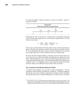 222     Valuation and Rates of Return




      CHAPTER 8: Valuation and Rates of Return




                                  To clarify the problem, it helps to examine it in terms of a timeline. Figure 8-3
                                  presents the timeline.

                                                                    FIGURE 8-3
                                                         TIMELINE FOR XYZ COMMON STOCK

                                                                                                               20
                                                                2.40                    2.40                  2.40

                                                 0               1                        2                     3

                                  Calculating the value of this stock is a simple matter of calculating the present
                                  value of its cash flows (equation (8-1)). Given that your required return is 12%, the
                                  intrinsic value must be:

                                                              2.40            2.40           2.40 + 20
                                                          V = --------- + ---------------- + ---------------------- = 20
                                                                      -                  -
                                                              1.12 ( 1.12 ) 2                   ( 1.12 ) 3

                                  If the stock is currently selling for $24 (the market value), would you purchase any
                                  shares? Obviously not, because the market value exceeds your intrinsic value by
                                  $4. If you did purchase the shares, and your cash flow expectations were realized,
                                  your average annual rate of return would be less than your required return.

                                  Of course, the XYZ example problem is somewhat contrived, because there is no
                                  way to know, for sure, what the dividends and selling price are going to be in the
                                  future. With dividends this is not so much of a problem, because firms tend to have
                                  a somewhat stable dividend policy. The advanced knowledge of the selling price is
                                  a different matter. It is impossible to know exactly what the market price will be
                                  tomorrow, and even more difficult to know the price three years hence.


                                  The Constant-Growth Dividend Discount Model
                                  To eliminate these problems, we can make a couple of assumptions. The first
                                  assumption is that dividends will change at a constant rate.3 With this assumption,
                                  knowing the most recent dividend is equivalent to knowing all future dividends.
                                  Also assume that we have an infinite holding period. In other words, we will never



                                  3. Note that this is not an assumption that the dividend stream will always get larger. The
                                     growth rate could be negative, in which case the dividends would be shrinking over time.
                                     Furthermore, the growth rate could be zero, which means that the dividends are constant.




      222
 