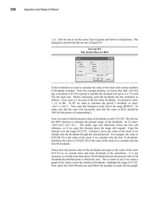 226     Valuation and Rates of Return




      CHAPTER 8: Valuation and Rates of Return




                                  120. Also be sure to set the series Type to Linear and Series in to Columns. The
                                  dialog box should look like the one in Figure 8-5.

                                                                     FIGURE 8-5
                                                               THE SERIES DIALOG BOX




                                  In this worksheet we want to calculate the value of the stock with various numbers
                                  of dividends included. From the example problem, we know that ABC will first
                                  pay a dividend of $1.50 in period 4 and that the dividend will grow at a 7% (cell
                                  E2) rate each year. Before continuing, enter the dividends into the worksheet as
                                  follows: First, enter a 0 for each of the first three dividends. For period 4, enter:
                                  1.50 in B6. In B7 we want to calculate the period 5 dividend, so enter:
                                  =B6*(1+E$2). Now copy this formula to each cell in the range B8:B122. To
                                  make sure that the copy was successful, note that the value in B122 should be
                                  3842.46 (the power of compounding!).

                                  Now, we want to find the present values of dividends in cells C3:C122. We will use
                                  the NPV function to calculate the present values of the dividends. In C3 enter:
                                  =NPV(E$3,B$3:B3). The dollar sign will effectively freeze the first cell
                                  reference, so if we copy this formula down the range will expand. Copy the
                                  formula over the range C4:C122. Column C gives the value of the stock if we
                                  include only the dividends through the selected period. For example, the value in
                                  C20 ($8.15) is the value of the stock if we consider only the first 18 dividends.
                                  Similarly, the value in C50 ($11.85) is the value of the stock if we consider only the
                                  first 48 dividends.

                                  Notice how the present value of the dividends converges to the value of the stock
                                  ($12.33) as we include more and more dividends in the calculation. It is not
                                  necessary to include more than about 120 dividends because the present value of all
                                  dividends beyond that point is effectively zero. This is easier to see if we create a
                                  graph of the values versus the number of dividends. Highlight the range C3:C122.
                                  Now select the Chart Wizard icon and follow the prompts to create the line graph.



      226
 